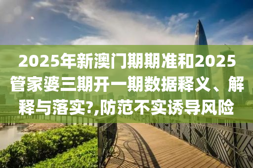 2025年新澳门期期准和2025管家婆三期开一期数据释义、解释与落实?,防范不实诱导风险