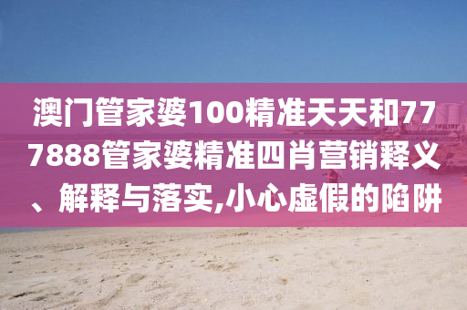 澳门管家婆100精准天天和777888管家婆精准四肖营销释义、解释与落实,小心虚假的陷阱