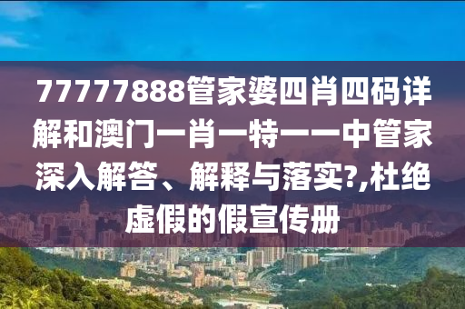 77777888管家婆四肖四码详解和澳门一肖一特一一中管家深入解答、解释与落实?,杜绝虚假的假宣传册
