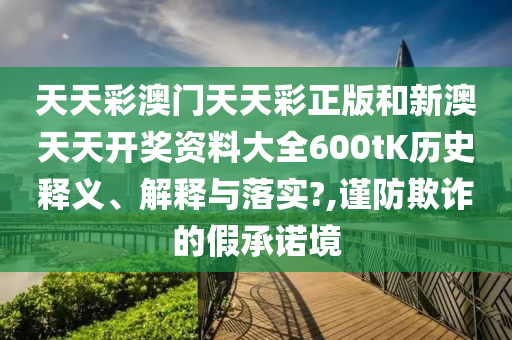 天天彩澳门天天彩正版和新澳天天开奖资料大全600tK历史释义、解释与落实?,谨防欺诈的假承诺境