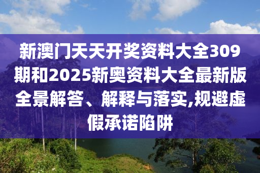 新澳门天天开奖资料大全309期和2025新奥资料大全最新版全景解答、解释与落实,规避虚假承诺陷阱