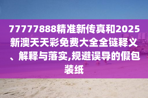 77777888精准新传真和2025新澳天天彩免费大全全链释义、解释与落实,规避误导的假包装纸