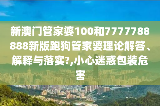 新澳门管家婆100和7777788888新版跑狗管家婆理论解答、解释与落实?,小心迷惑包装危害