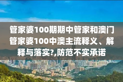 管家婆100期期中管家和澳门管家婆100中澳主流释义、解释与落实?,防范不实承诺