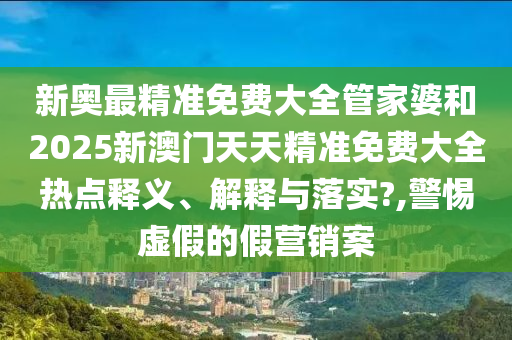 新奥最精准免费大全管家婆和2025新澳门天天精准免费大全热点释义、解释与落实?,警惕虚假的假营销案
