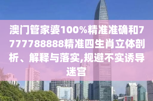 澳门管家婆100%精准准确和7777788888精准四生肖立体剖析、解释与落实,规避不实诱导迷宫