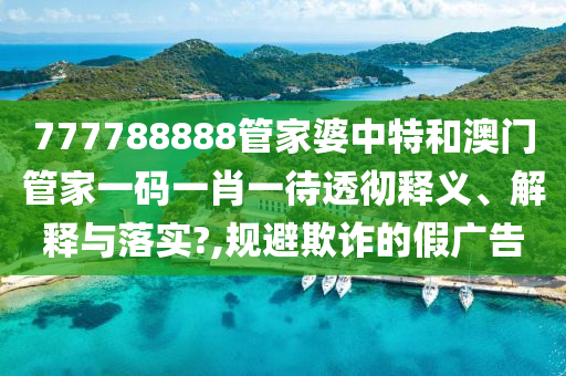777788888管家婆中特和澳门管家一码一肖一待透彻释义、解释与落实?,规避欺诈的假广告