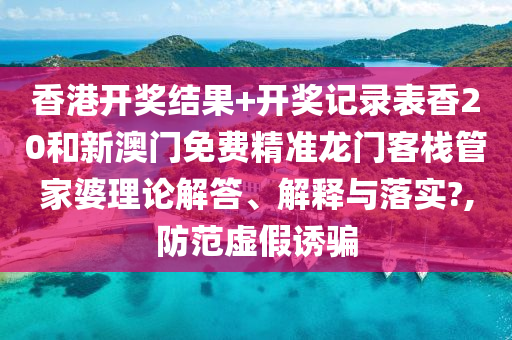 香港开奖结果+开奖记录表香20和新澳门免费精准龙门客栈管家婆理论解答、解释与落实?,防范虚假诱骗