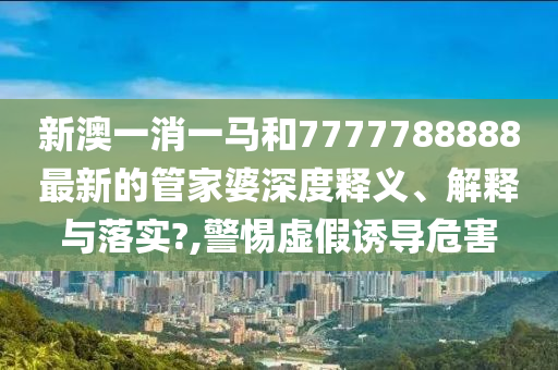 新澳一消一马和7777788888最新的管家婆深度释义、解释与落实?,警惕虚假诱导危害
