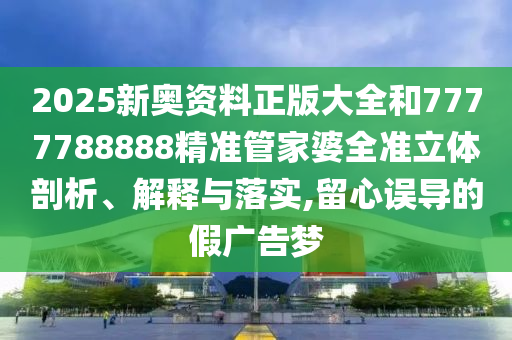 2025新奥资料正版大全和7777788888精准管家婆全准立体剖析、解释与落实,留心误导的假广告梦