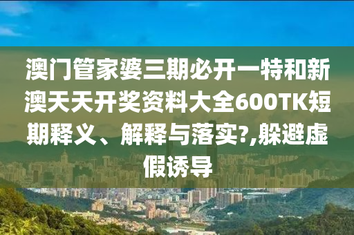 澳门管家婆三期必开一特和新澳天天开奖资料大全600TK短期释义、解释与落实?,躲避虚假诱导