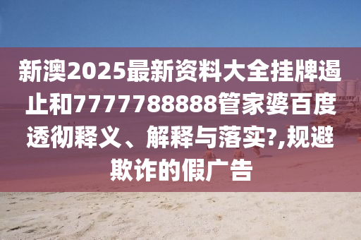 新澳2025最新资料大全挂牌遏止和7777788888管家婆百度透彻释义、解释与落实?,规避欺诈的假广告