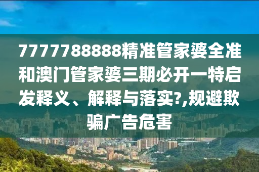 7777788888精准管家婆全准和澳门管家婆三期必开一特启发释义、解释与落实?,规避欺骗广告危害