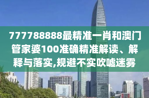 777788888最精准一肖和澳门管家婆100准确精准解读、解释与落实,规避不实吹嘘迷雾