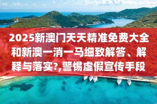 2025新澳门天天精准免费大全和新澳一消一马细致解答、解释与落实?,警惕虚假宣传手段