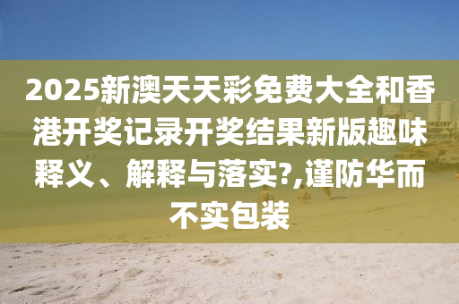 2025新澳天天彩免费大全和香港开奖记录开奖结果新版趣味释义、解释与落实?,谨防华而不实包装