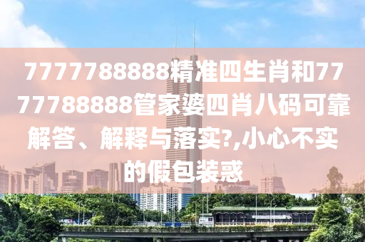 7777788888精准四生肖和7777788888管家婆四肖八码可靠解答、解释与落实?,小心不实的假包装惑