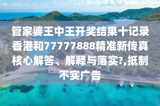 管家婆王中王开奖结果十记录香港和77777888精准新传真核心解答、解释与落实?,抵制不实广告