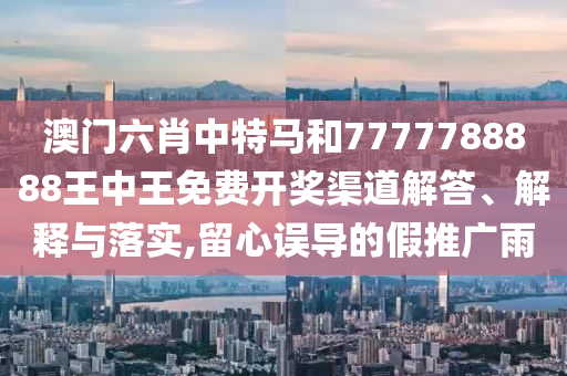 澳门六肖中特马和7777788888王中王免费开奖渠道解答、解释与落实,留心误导的假推广雨
