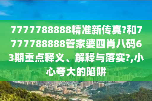 7777788888精准新传真?和7777788888管家婆四肖八码63期重点释义、解释与落实?,小心夸大的陷阱