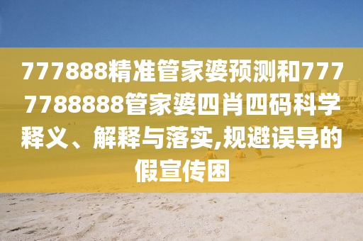 777888精准管家婆预测和7777788888管家婆四肖四码科学释义、解释与落实,规避误导的假宣传困