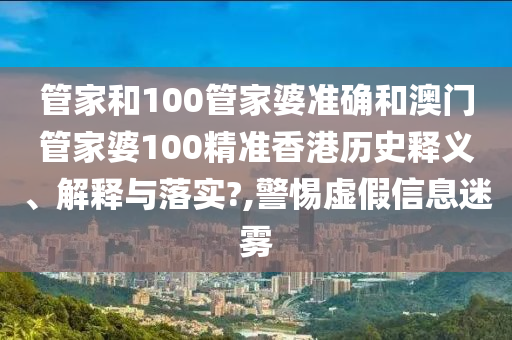 管家和100管家婆准确和澳门管家婆100精准香港历史释义、解释与落实?,警惕虚假信息迷雾