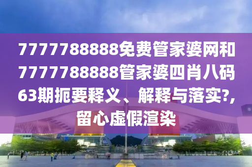 7777788888免费管家婆网和7777788888管家婆四肖八码63期扼要释义、解释与落实?,留心虚假渲染