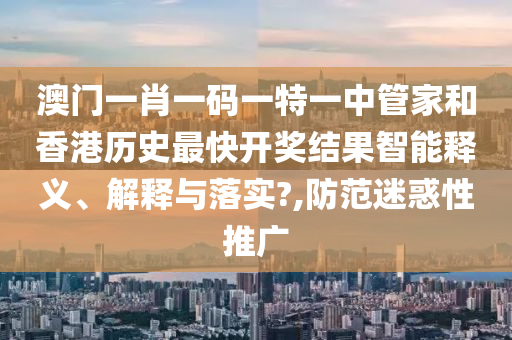 澳门一肖一码一特一中管家和香港历史最快开奖结果智能释义、解释与落实?,防范迷惑性推广