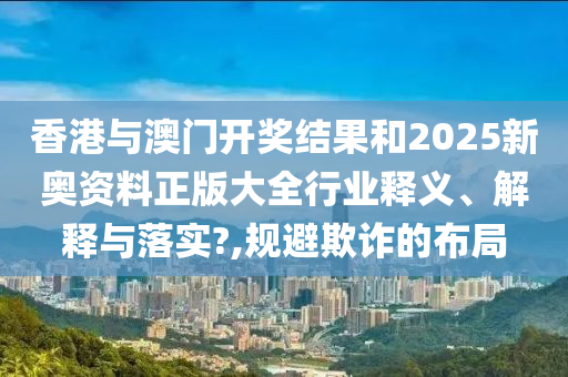 香港与澳门开奖结果和2025新奥资料正版大全行业释义、解释与落实?,规避欺诈的布局