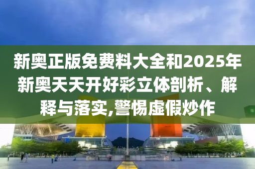 新奥正版免费料大全和2025年新奥天天开好彩立体剖析、解释与落实,警惕虚假炒作