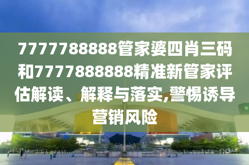 7777788888管家婆四肖三码和7777888888精准新管家评估解读、解释与落实,警惕诱导营销风险