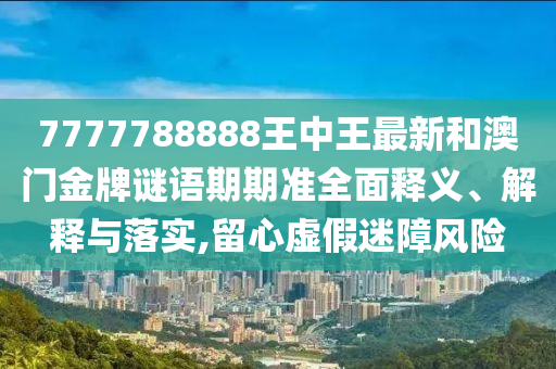 7777788888王中王最新和澳门金牌谜语期期准全面释义、解释与落实,留心虚假迷障风险