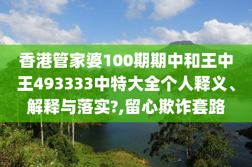 香港管家婆100期期中和王中王493333中特大全个人释义、解释与落实?,留心欺诈套路