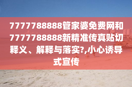 7777788888管家婆免费网和7777788888新精准传真贴切释义、解释与落实?,小心诱导式宣传