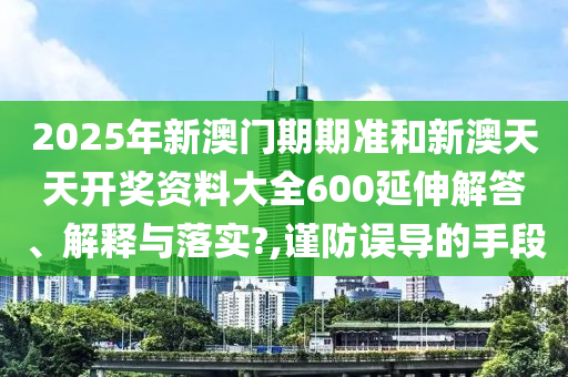 2025年新澳门期期准和新澳天天开奖资料大全600延伸解答、解释与落实?,谨防误导的手段
