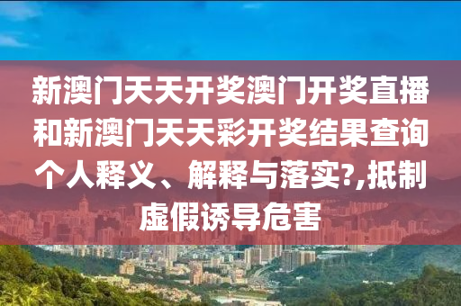新澳门天天开奖澳门开奖直播和新澳门天天彩开奖结果查询个人释义、解释与落实?,抵制虚假诱导危害