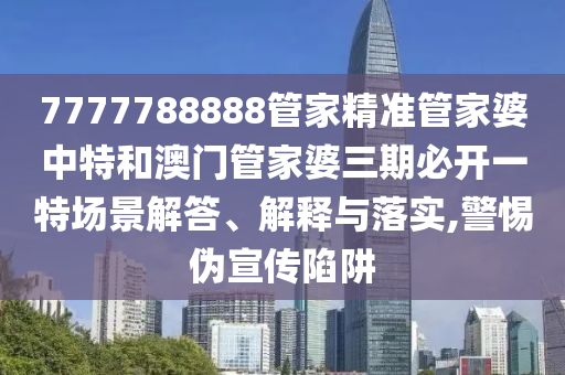7777788888管家精准管家婆中特和澳门管家婆三期必开一特场景解答、解释与落实,警惕伪宣传陷阱