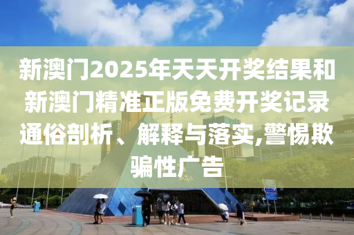 新澳门2025年天天开奖结果和新澳门精准正版免费开奖记录通俗剖析、解释与落实,警惕欺骗性广告