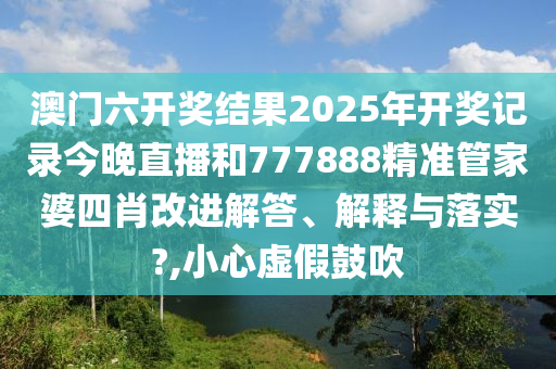 澳门六开奖结果2025年开奖记录今晚直播和777888精准管家婆四肖改进解答、解释与落实?,小心虚假鼓吹