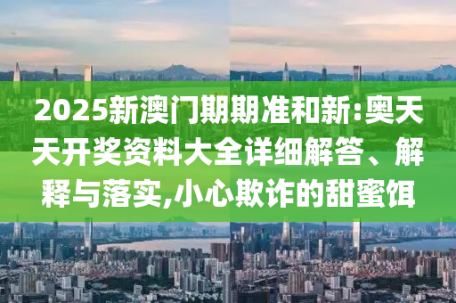 2025新澳门期期准和新:奥天天开奖资料大全详细解答、解释与落实,小心欺诈的甜蜜饵