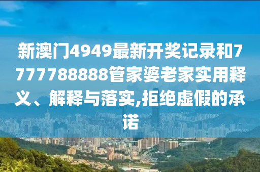 新澳门4949最新开奖记录和7777788888管家婆老家实用释义、解释与落实,拒绝虚假的承诺