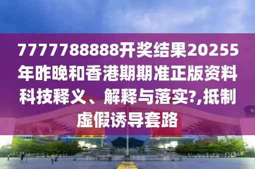 7777788888开奖结果20255年昨晚和香港期期准正版资料科技释义、解释与落实?,抵制虚假诱导套路