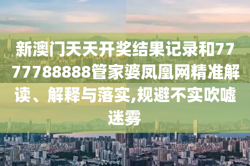 新澳门天天开奖结果记录和7777788888管家婆凤凰网精准解读、解释与落实,规避不实吹嘘迷雾