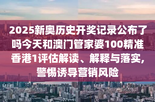 2025新奥历史开奖记录公布了吗今天和澳门管家婆100精准香港1评估解读、解释与落实,警惕诱导营销风险