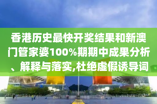 香港历史最快开奖结果和新澳门管家婆100%期期中成果分析、解释与落实,杜绝虚假诱导词