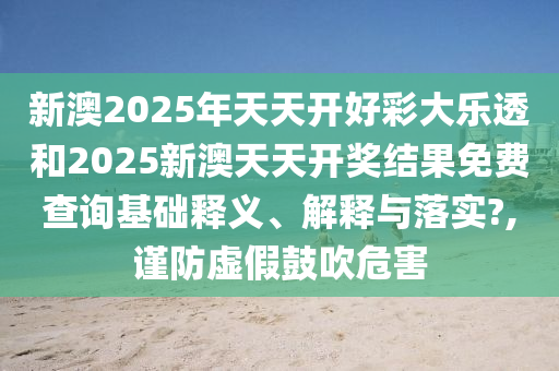新澳2025年天天开好彩大乐透和2025新澳天天开奖结果免费查询基础释义、解释与落实?,谨防虚假鼓吹危害