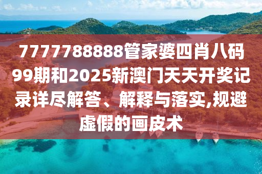 7777788888管家婆四肖八码99期和2025新澳门天天开奖记录详尽解答、解释与落实,规避虚假的画皮术