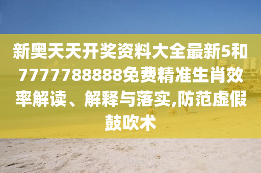新奥天天开奖资料大全最新5和7777788888免费精准生肖效率解读、解释与落实,防范虚假鼓吹术