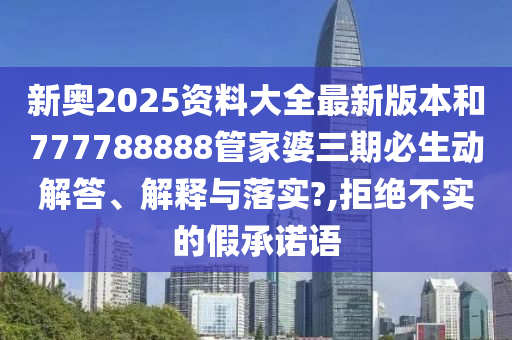 新奥2025资料大全最新版本和777788888管家婆三期必生动解答、解释与落实?,拒绝不实的假承诺语