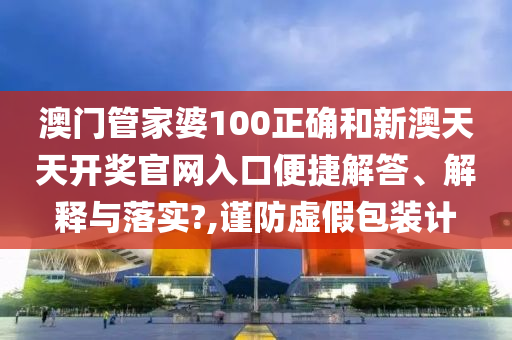 澳门管家婆100正确和新澳天天开奖官网入口便捷解答、解释与落实?,谨防虚假包装计